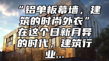 “铝单板幕墙，建筑的时尚外衣”在这个日新月异的时代，建筑行业...
