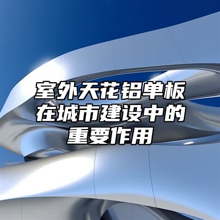 室外天花铝单板在城市建设中的重要作用