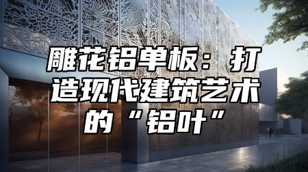 雕花铝单板：打造现代建筑艺术的“铝叶”